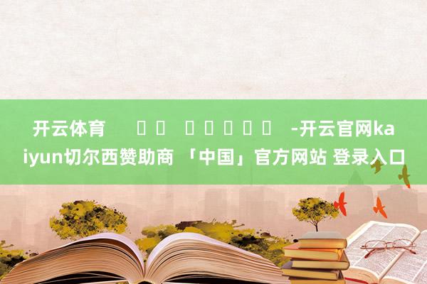 开云体育      		  					  -开云官网kaiyun切尔西赞助商 「中国」官方网站 登录入口