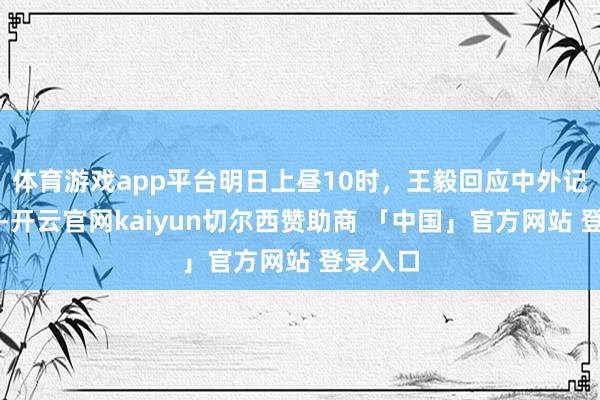 体育游戏app平台明日上昼10时，王毅回应中外记者发问-开云官网kaiyun切尔西赞助商 「中国」官方网站 登录入口