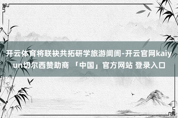 开云体育将联袂共拓研学旅游阛阓-开云官网kaiyun切尔西赞助商 「中国」官方网站 登录入口