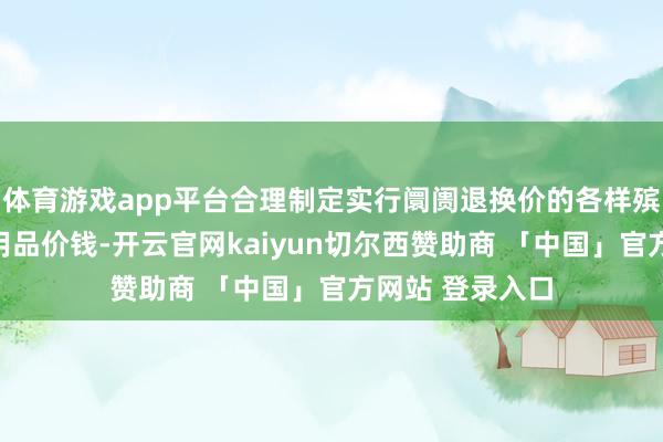 体育游戏app平台合理制定实行阛阓退换价的各样殡葬做事及殡葬用品价钱-开云官网kaiyun切尔西赞助商 「中国」官方网站 登录入口