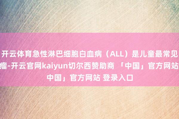 开云体育急性淋巴细胞白血病（ALL）是儿童最常见的恶性肿瘤-开云官网kaiyun切尔西赞助商 「中国」官方网站 登录入口