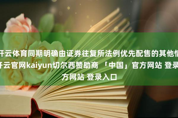 开云体育同期明确由证券往复所法例优先配售的其他情形-开云官网kaiyun切尔西赞助商 「中国」官方网站 登录入口
