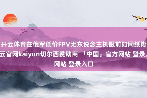 开云体育在俄军低价FPV无东说念主机眼前如同纸糊-开云官网kaiyun切尔西赞助商 「中国」官方网站 登录入口