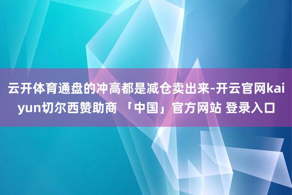 云开体育通盘的冲高都是减仓卖出来-开云官网kaiyun切尔西赞助商 「中国」官方网站 登录入口