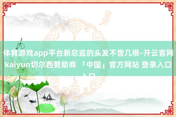 体育游戏app平台新总监的头发不啻几根-开云官网kaiyun切尔西赞助商 「中国」官方网站 登录入口