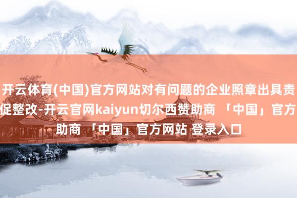 开云体育(中国)官方网站对有问题的企业照章出具责令晓谕实时督促整改-开云官网kaiyun切尔西赞助商 「中国」官方网站 登录入口