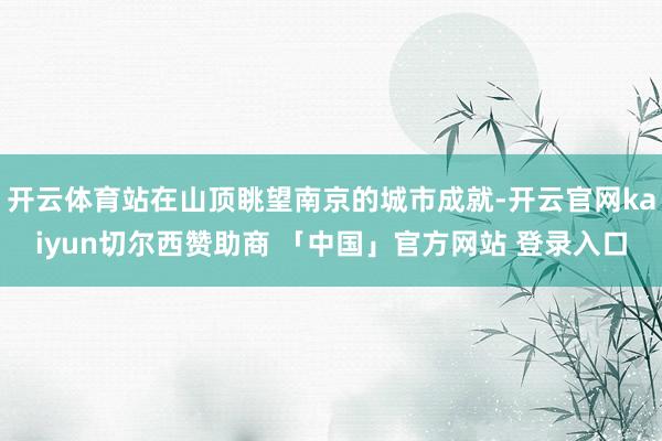 开云体育站在山顶眺望南京的城市成就-开云官网kaiyun切尔西赞助商 「中国」官方网站 登录入口