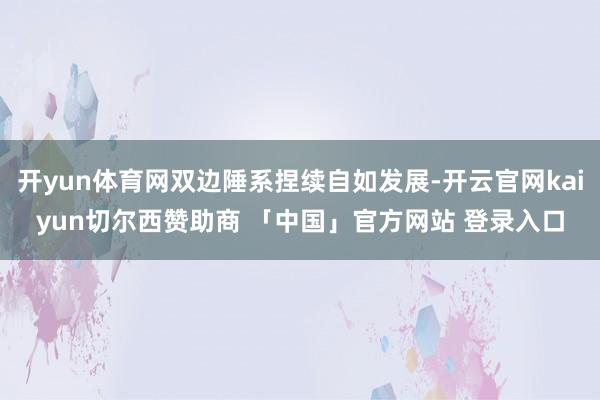 开yun体育网双边陲系捏续自如发展-开云官网kaiyun切尔西赞助商 「中国」官方网站 登录入口